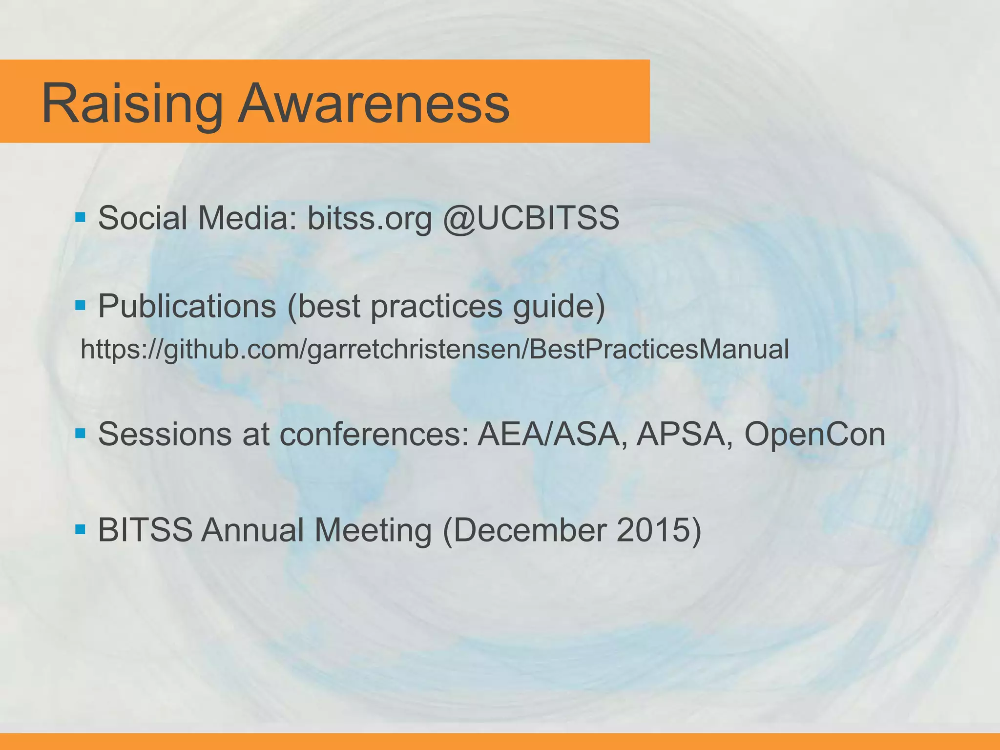  Social Media: bitss.org @UCBITSS
 Publications (best practices guide)
https://github.com/garretchristensen/BestPracticesManual
 Sessions at conferences: AEA/ASA, APSA, OpenCon
 BITSS Annual Meeting (December 2015)
Raising Awareness
 