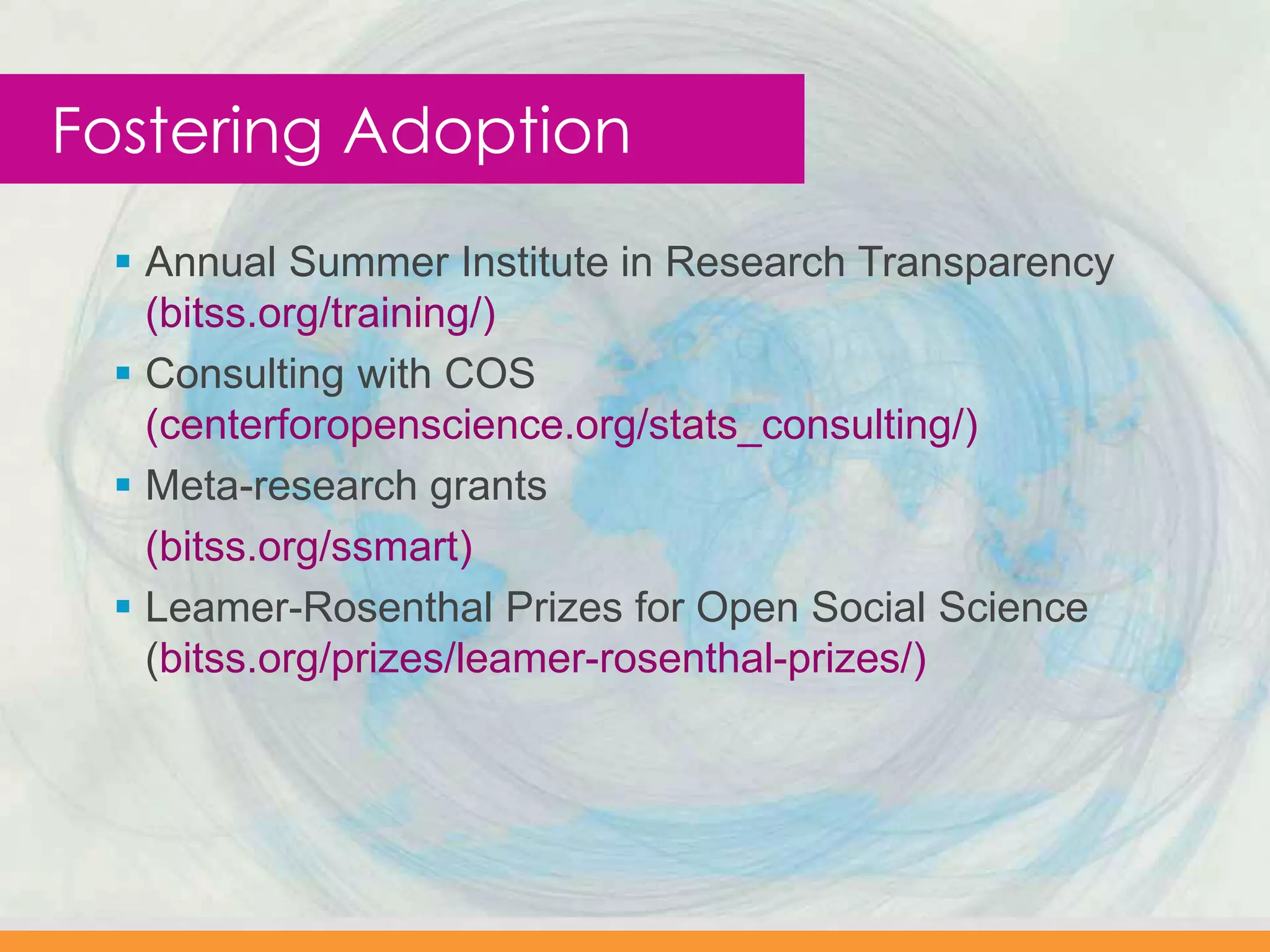  Annual Summer Institute in Research Transparency
(bitss.org/training/)
 Consulting with COS
(centerforopenscience.org/stats_consulting/)
 Meta-research grants
(bitss.org/ssmart)
 Leamer-Rosenthal Prizes for Open Social Science
(bitss.org/prizes/leamer-rosenthal-prizes/)
Fostering Adoption
 