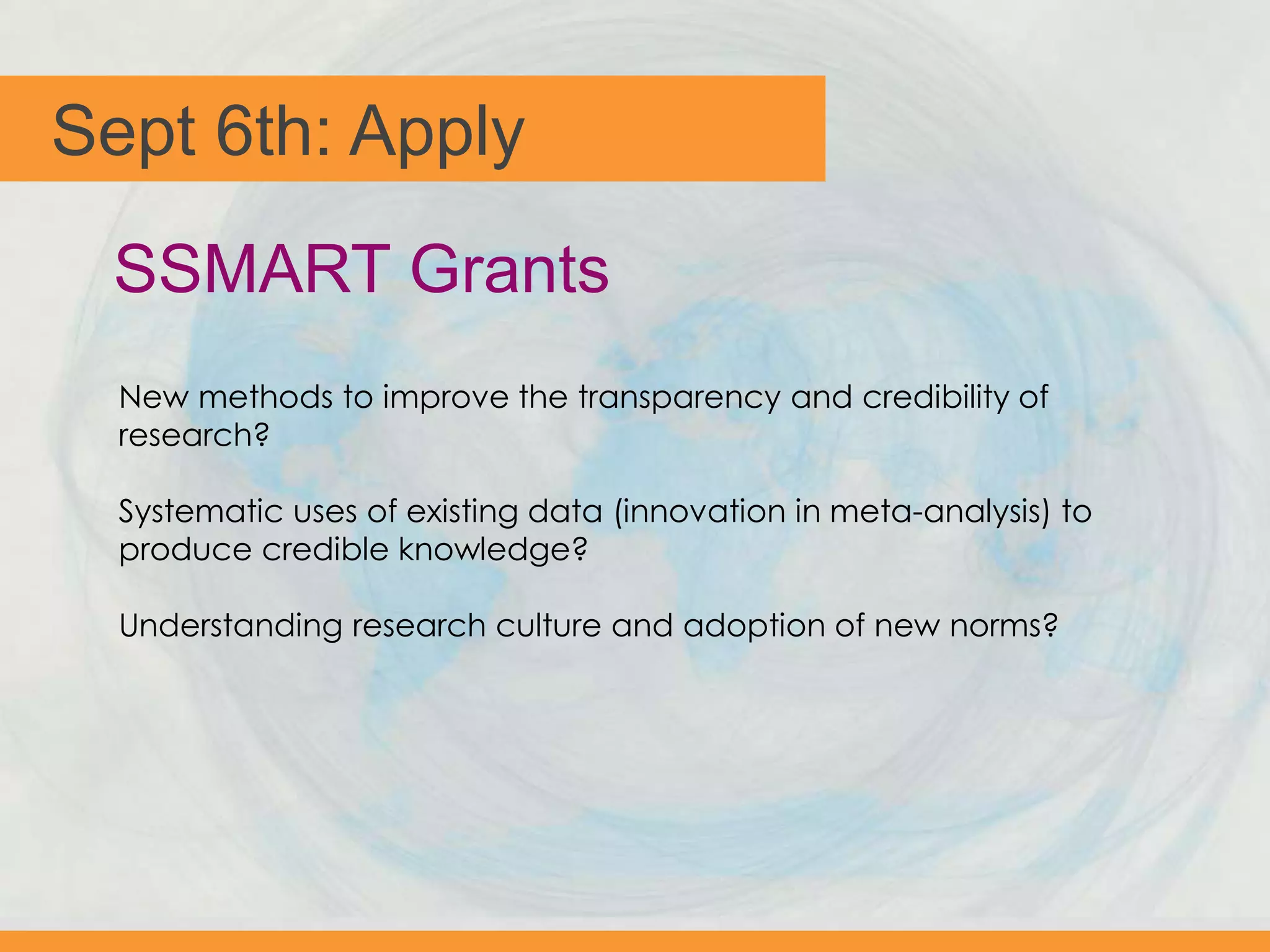 Sept 6th: Apply
New methods to improve the transparency and credibility of
research?
Systematic uses of existing data (innovation in meta-analysis) to
produce credible knowledge?
Understanding research culture and adoption of new norms?
SSMART Grants
 