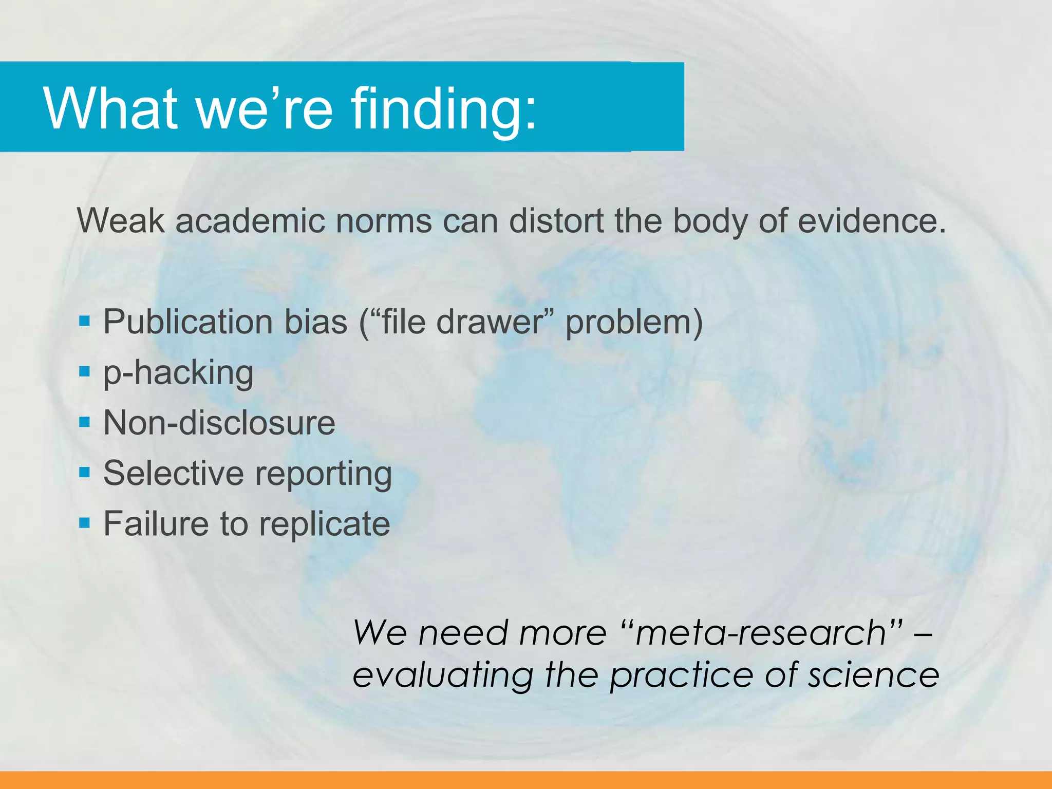 Why we worry…What we’re finding:
Weak academic norms can distort the body of evidence.
 Publication bias (“file drawer” problem)
 p-hacking
 Non-disclosure
 Selective reporting
 Failure to replicate
We need more “meta-research” –
evaluating the practice of science
 