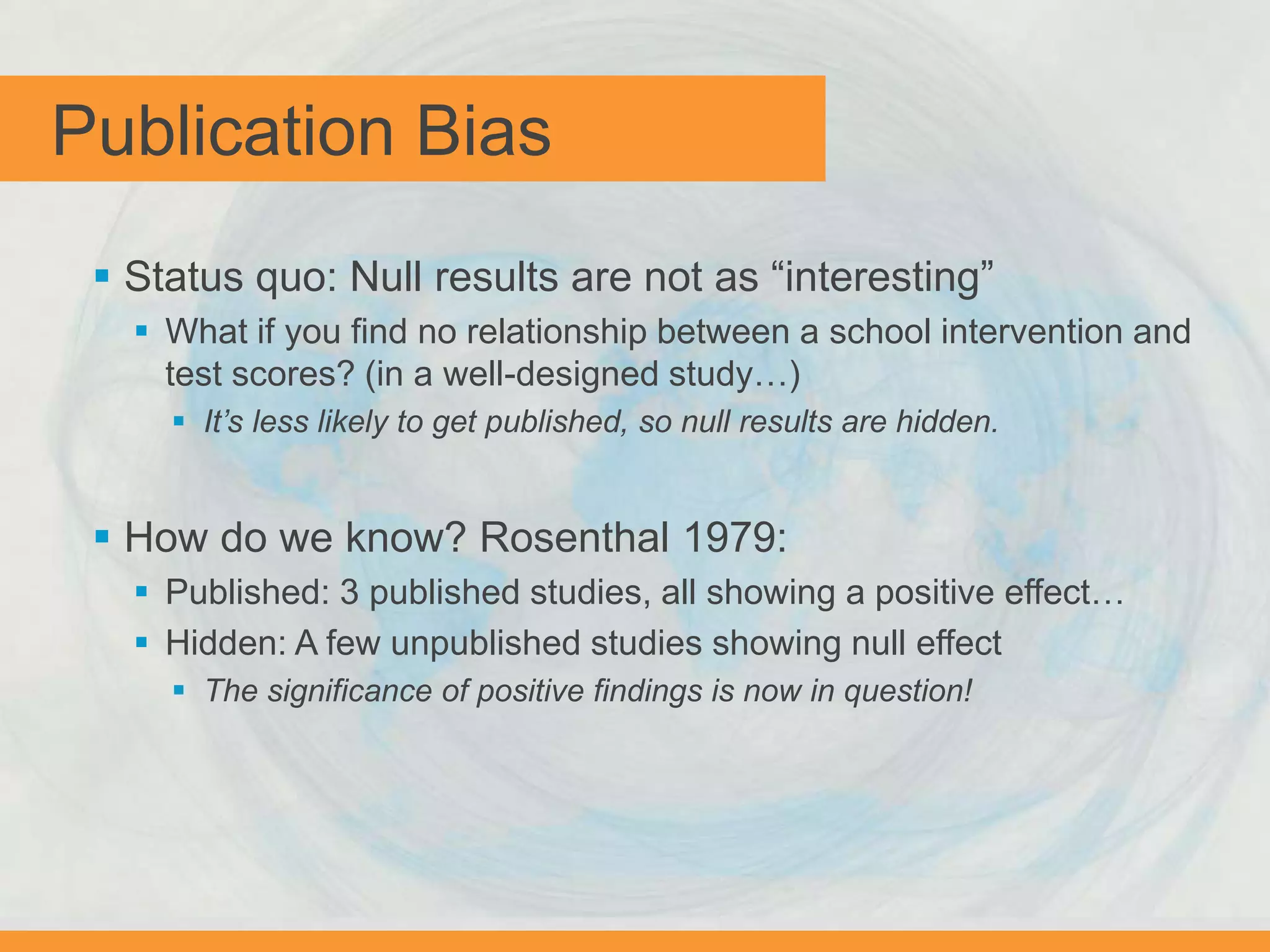 Publication Bias
 Status quo: Null results are not as “interesting”
 What if you find no relationship between a school intervention and
test scores? (in a well-designed study…)
 It’s less likely to get published, so null results are hidden.
 How do we know? Rosenthal 1979:
 Published: 3 published studies, all showing a positive effect…
 Hidden: A few unpublished studies showing null effect
 The significance of positive findings is now in question!
 