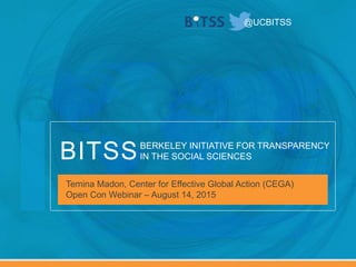 BERKELEY INITIATIVE FOR TRANSPARENCY
IN THE SOCIAL SCIENCESBITSS
@UCBITSS
Temina Madon, Center for Effective Global Action (CEGA)
Open Con Webinar – August 14, 2015
 