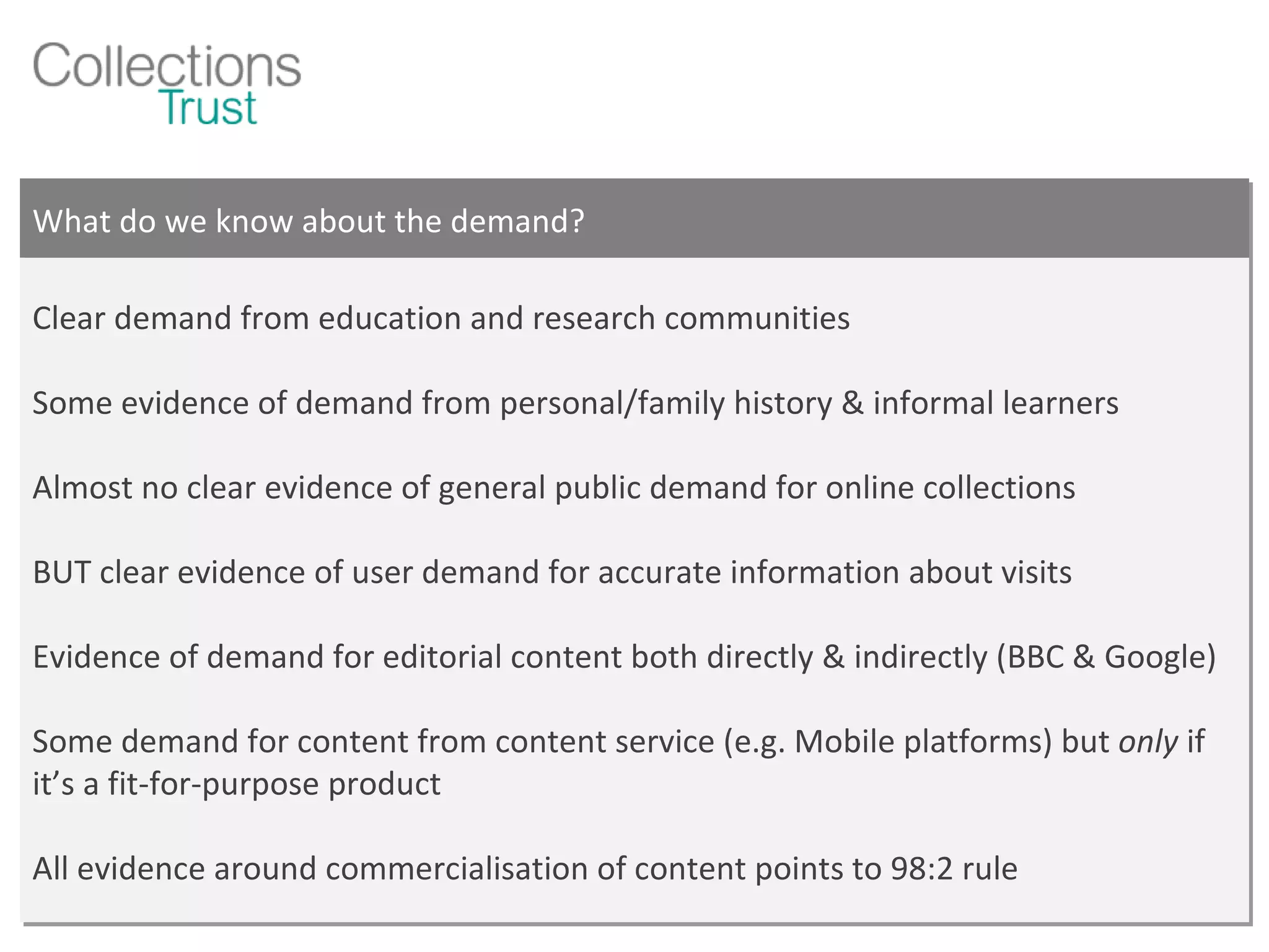 What do we know about the demand? Clear demand from education and research communities Some evidence of demand from personal/family history & informal learners Almost no clear evidence of general public demand for online collections BUT clear evidence of user demand for accurate information about visits Evidence of demand for editorial content both directly & indirectly (BBC & Google) Some demand for content from content service (e.g. Mobile platforms) but  only  if it’s a fit-for-purpose product All evidence around commercialisation of content points to 98:2 rule 