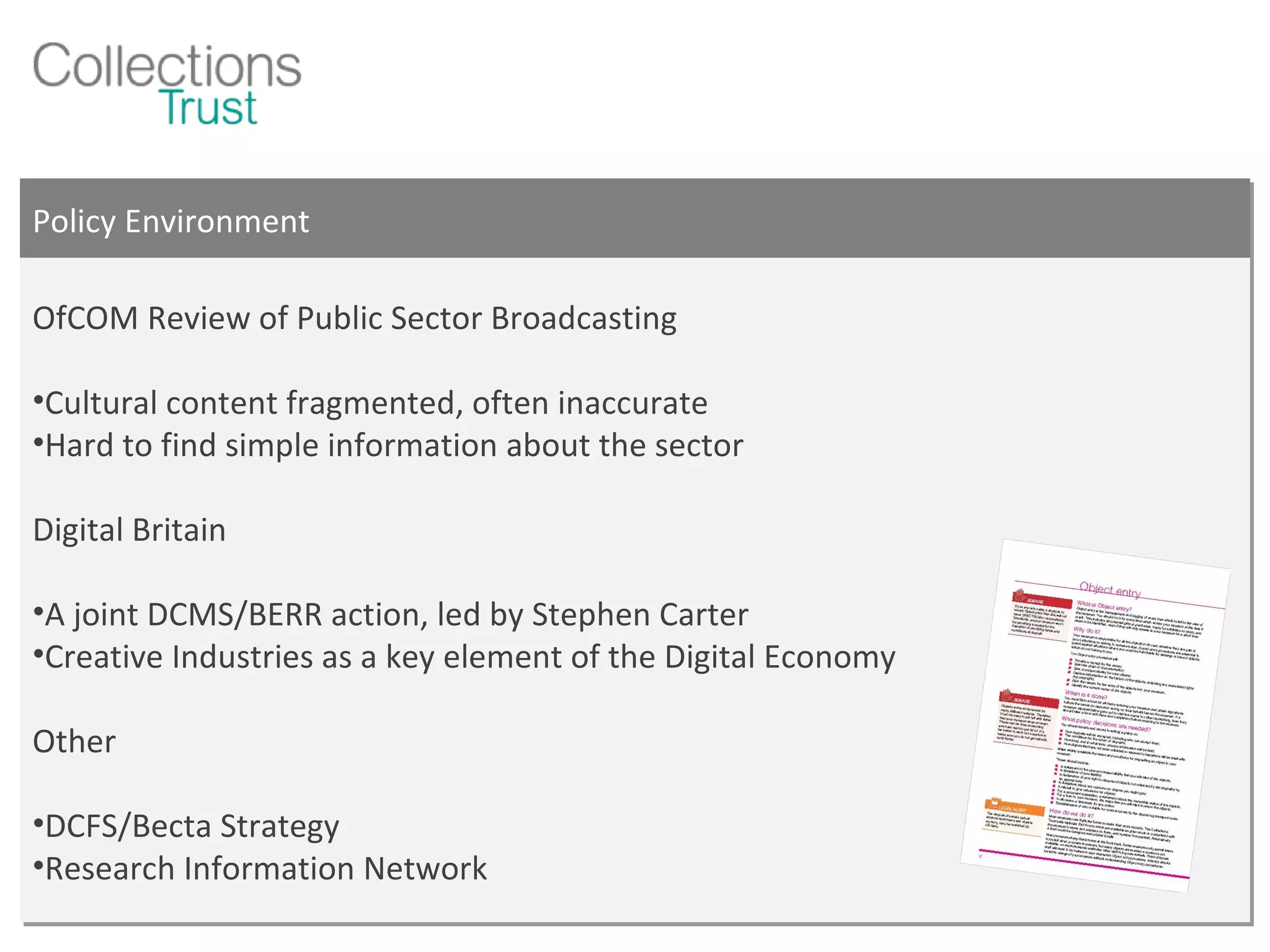 Policy Environment OfCOM Review of Public Sector Broadcasting Cultural content fragmented, often inaccurate Hard to find simple information about the sector Digital Britain A joint DCMS/BERR action, led by Stephen Carter Creative Industries as a key element of the Digital Economy Other DCFS/Becta Strategy Research Information Network 