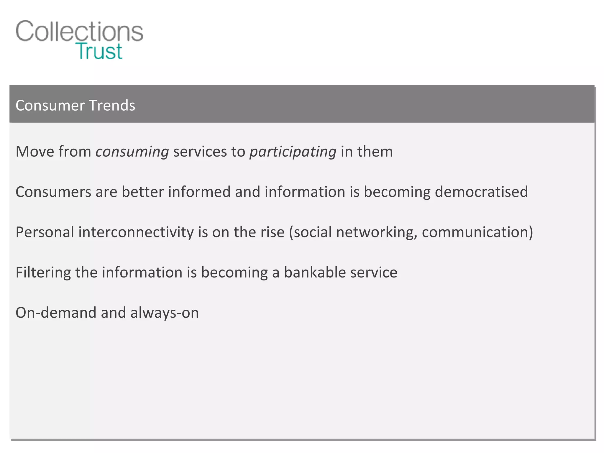 Consumer Trends Move from  consuming  services to  participating  in them Consumers are better informed and information is becoming democratised Personal interconnectivity is on the rise (social networking, communication) Filtering the information is becoming a bankable service On-demand and always-on 