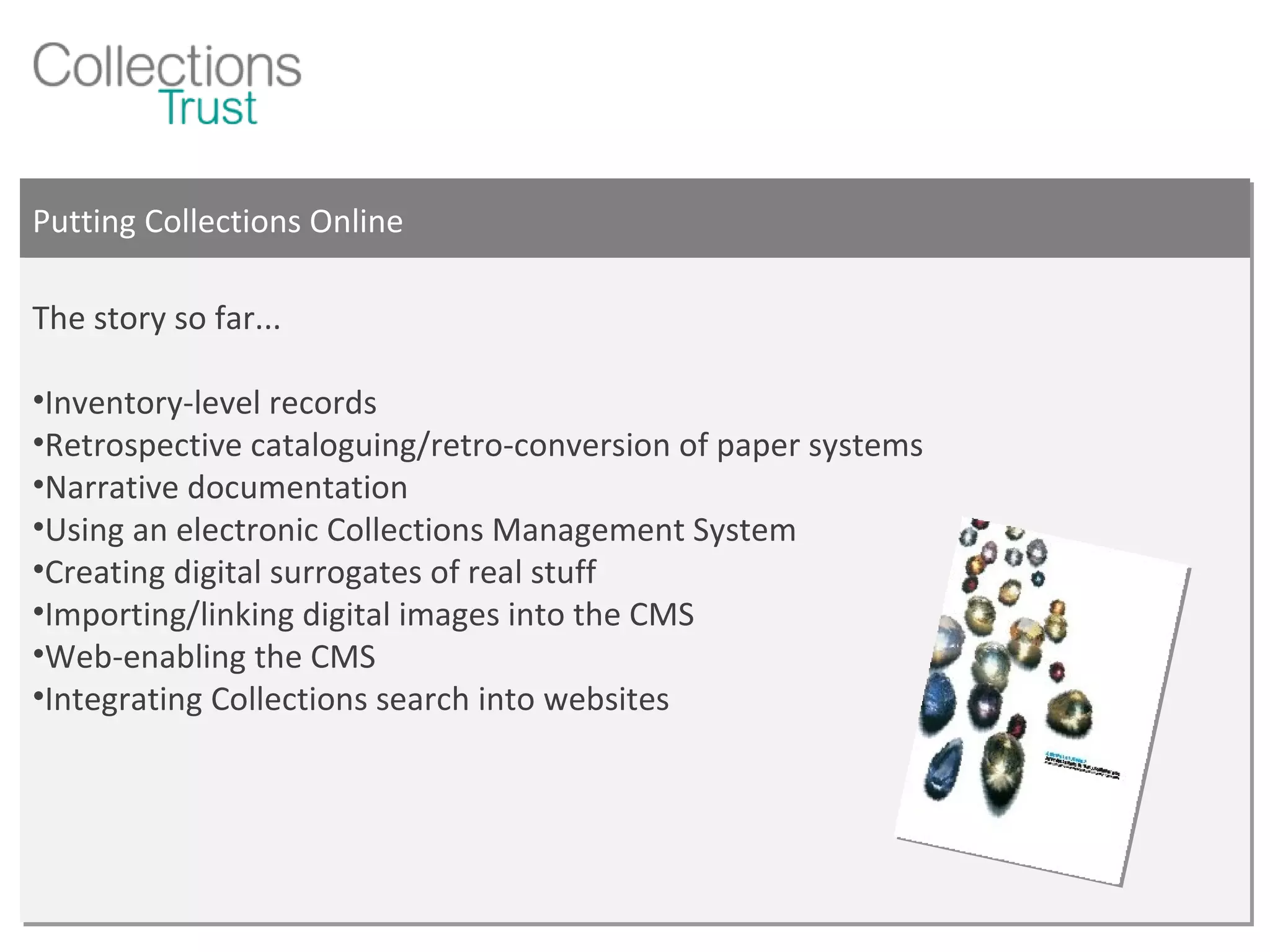 Putting Collections Online The story so far... Inventory-level records Retrospective cataloguing/retro-conversion of paper systems Narrative documentation Using an electronic Collections Management System Creating digital surrogates of real stuff Importing/linking digital images into the CMS  Web-enabling the CMS Integrating Collections search into websites 