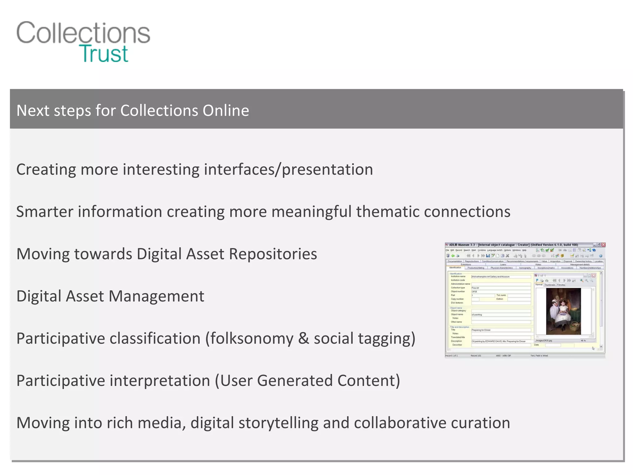 Next steps for Collections Online Creating more interesting interfaces/presentation Smarter information creating more meaningful thematic connections Moving towards Digital Asset Repositories Digital Asset Management Participative classification (folksonomy & social tagging) Participative interpretation (User Generated Content) Moving into rich media, digital storytelling and collaborative curation 