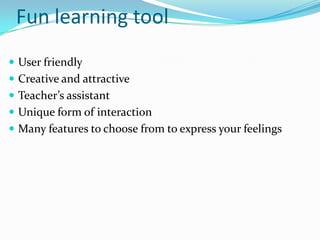 Fun learning tool
User friendly
Creative and attractive
Teacher’s assistant
Unique form of interaction
Many features to choose from to express your feelings