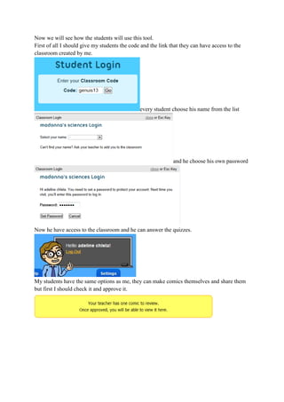 Now we will see how the students will use this tool.
First of all I should give my students the code and the link that they can have access to the
classroom created by me.
every student choose his name from the list
and he choose his own password
Now he have access to the classroom and he can answer the quizzes.
My students have the same options as me, they can make comics themselves and share them
but first I should check it and approve it.
 