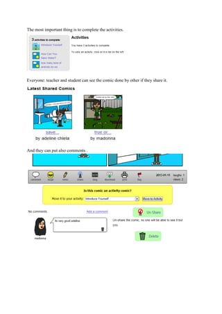 The most important thing is to complete the activities.
Everyone: teacher and student can see the comic done by other if they share it.
And they can put also comments .
 