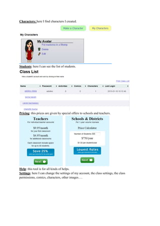 Characters: here I find characters I created.
Students: here I can see the list of students.
Pricing: this prices are given by special offers to schools and teachers.
Help: this tool is for all kinds of helps.
Settings: here I can change the settings of my account, the class settings, the class
permissions, comics, characters, other images….
 