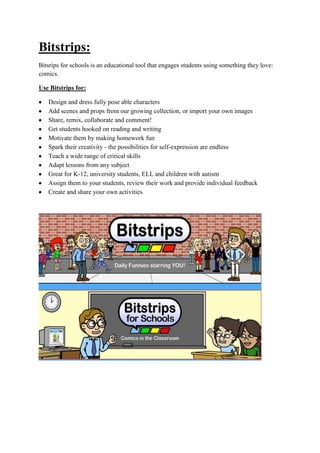 Bitstrips:
Bitsrips for schools is an educational tool that engages students using something they love:
comics.
Use Bitstrips for:
Design and dress fully pose able characters
Add scenes and props from our growing collection, or import your own images
Share, remix, collaborate and comment!
Get students hooked on reading and writing
Motivate them by making homework fun
Spark their creativity - the possibilities for self-expression are endless
Teach a wide range of critical skills
Adapt lessons from any subject
Great for K-12, university students, ELL and children with autism
Assign them to your students, review their work and provide individual feedback
Create and share your own activities
 