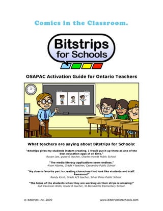 Comics in the Classroom.




 OSAPAC Activation Guide for Ontario Teachers




  What teachers are saying about Bitstrips for Schools:
 “Bitstrips gives my students instant creating. I would put it up there as one of the
                           best education apps of all time.”
                 Royan Lee, grade 6 teacher, Charles Howitt Public School

                   “The media literacy applications seem endless.”
                 -Ryan Adams, Grade 4 teacher, Cassandra Public School

  “My class’s favorite part is creating characters that look like students and staff.
                                      Awesome!”
                   Randy Kirsh, Grade 4/5 teacher, Silver Pines Public School

   “The focus of the students when they are working on their strips is amazing!”
         Jodi Caverzan Wells, Grade 8 teacher, St.Bernadette Elementary School




© Bitstrips Inc. 2009                                     www.bitstripsforschools.com
 