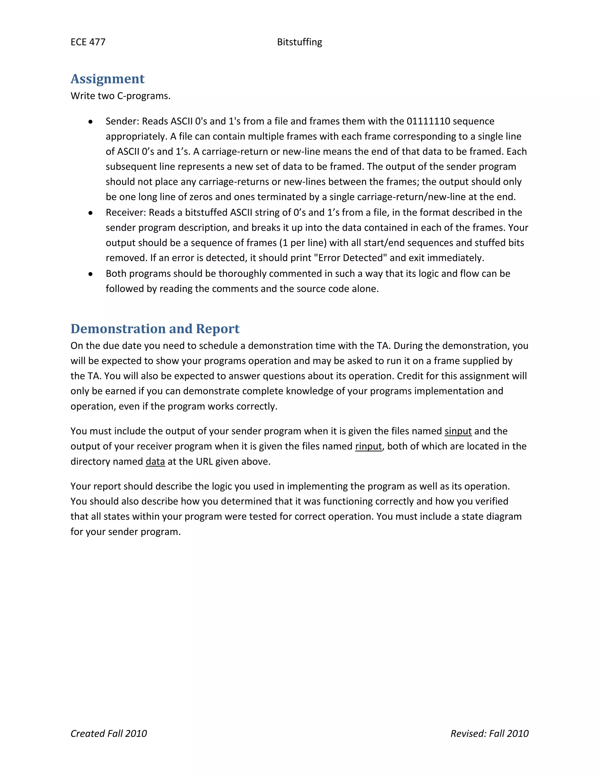 ECE 477 Bitstuffing
Created Fall 2010 Revised: Fall 2010
Assignment
Write two C-programs.
Sender: Reads ASCII 0's and 1's from a file and frames them with the 01111110 sequence
appropriately. A file can contain multiple frames with each frame corresponding to a single line
of ASCII 0’s and 1’s. A carriage-return or new-line means the end of that data to be framed. Each
subsequent line represents a new set of data to be framed. The output of the sender program
should not place any carriage-returns or new-lines between the frames; the output should only
be one long line of zeros and ones terminated by a single carriage-return/new-line at the end.
Receiver: Reads a bitstuffed ASCII string of 0’s and 1’s from a file, in the format described in the
sender program description, and breaks it up into the data contained in each of the frames. Your
output should be a sequence of frames (1 per line) with all start/end sequences and stuffed bits
removed. If an error is detected, it should print "Error Detected" and exit immediately.
Both programs should be thoroughly commented in such a way that its logic and flow can be
followed by reading the comments and the source code alone.
Demonstration and Report
On the due date you need to schedule a demonstration time with the TA. During the demonstration, you
will be expected to show your programs operation and may be asked to run it on a frame supplied by
the TA. You will also be expected to answer questions about its operation. Credit for this assignment will
only be earned if you can demonstrate complete knowledge of your programs implementation and
operation, even if the program works correctly.
You must include the output of your sender program when it is given the files named sinput and the
output of your receiver program when it is given the files named rinput, both of which are located in the
directory named data at the URL given above.
Your report should describe the logic you used in implementing the program as well as its operation.
You should also describe how you determined that it was functioning correctly and how you verified
that all states within your program were tested for correct operation. You must include a state diagram
for your sender program.
 