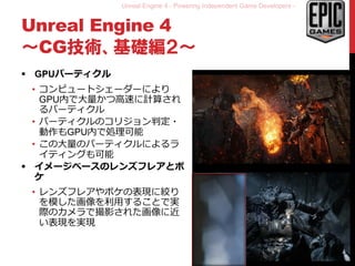 Unreal Engine 4 - Powering Independent Game Developers -
Unreal Engine 4
～CG技術、基礎編２～
 GPUパーティクル
• コンピュートシェーダーにより
GPU内で大量かつ高速に計算され
るパーティクル
• パーティクルのコリジョン判定・
動作もGPU内で処理可能
• この大量のパーティクルによるラ
イティングも可能
 イメージベースのレンズフレアとボ
ケ
• レンズフレアやボケの表現に絞り
を模した画像を利用することで実
際のカメラで撮影された画像に近
い表現を実現
10
 