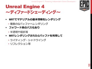Unreal Engine 4 - Powering Independent Game Developers -
Unreal Engine 4
～ディファードシェーディング～
 MRTでマテリアルの基本情報をレンダリング
• 複数のGバッファへレンダリング
 フォワード系のパスもあり
• 半透明や屈折等
 MRTレンダリングされたGバッファを利用して
• ライティング・シャドウイング
• リフレクション等
11
 