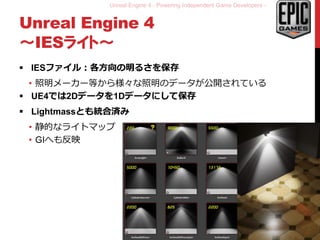 Unreal Engine 4 - Powering Independent Game Developers -
Unreal Engine 4
～IESライト～
 IESファイル：各方向の明るさを保存
• 照明メーカー等から様々な照明のデータが公開されている
 UE4では2Dデータを1Dデータにして保存
 Lightmassとも統合済み
• 静的なライトマップ
• GIへも反映
15
 