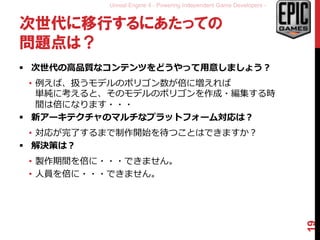 Unreal Engine 4 - Powering Independent Game Developers -
次世代に移行するにあたっての
問題点は？
 次世代の高品質なコンテンツをどうやって用意しましょう？
• 例えば、扱うモデルのポリゴン数が倍に増えれば
単純に考えると、そのモデルのポリゴンを作成・編集する時
間は倍になります・・・
 新アーキテクチャのマルチなプラットフォーム対応は？
• 対応が完了するまで制作開始を待つことはできますか？
 解決策は？
• 製作期間を倍に・・・できません。
• 人員を倍に・・・できません。
19
 