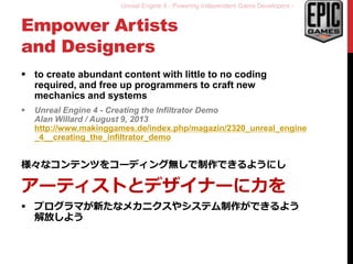 Unreal Engine 4 - Powering Independent Game Developers -
Empower Artists
and Designers
 to create abundant content with little to no coding
required, and free up programmers to craft new
mechanics and systems
 Unreal Engine 4 - Creating the Infiltrator Demo
Alan Willard / August 9, 2013
http://www.makinggames.de/index.php/magazin/2320_unreal_engine
_4__creating_the_infiltrator_demo
様々なコンテンツをコーディング無しで制作できるようにし
アーティストとデザイナーに力を
 プログラマが新たなメカニクスやシステム制作ができるよう
解放しよう
 
