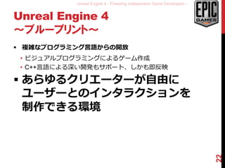 Unreal Engine 4 - Powering Independent Game Developers -
Unreal Engine 4
～ブループリント～
 複雑なプログラミング言語からの開放
• ビジュアルプログラミングによるゲーム作成
• C++言語による深い開発もサポート、しかも即反映
 あらゆるクリエーターが自由に
ユーザーとのインタラクションを
制作できる環境
22
 