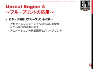 Unreal Engine 4 - Powering Independent Game Developers -
Unreal Engine 4
～ブループリントの応用～
 ロジック制御はブループリントに統一
• アセットのプロシージャルな生成にも使え
レベル制作の効率も向上
• アニメーションの状態遷移もブループリント
23
 