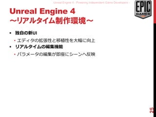 Unreal Engine 4 - Powering Independent Game Developers -
Unreal Engine 4
～リアルタイム制作環境～
 独自の新UI
• エディタの拡張性と移植性を大幅に向上
 リアルタイムの編集機能
• パラメータの編集が即座にシーンへ反映
25
 