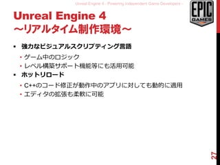 Unreal Engine 4 - Powering Independent Game Developers -
Unreal Engine 4
～リアルタイム制作環境～
 強力なビジュアルスクリプティング言語
• ゲーム中のロジック
• レベル構築サポート機能等にも活用可能
 ホットリロード
• C++のコード修正が動作中のアプリに対しても動的に適用
• エディタの拡張も柔軟に可能
27
 