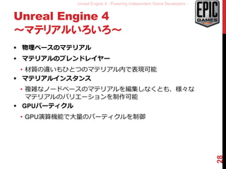 Unreal Engine 4 - Powering Independent Game Developers -
Unreal Engine 4
～マテリアルいろいろ～
 物理ベースのマテリアル
 マテリアルのブレンドレイヤー
• 材質の違いもひとつのマテリアル内で表現可能
 マテリアルインスタンス
• 複雑なノードベースのマテリアルを編集しなくとも、様々な
マテリアルのバリエーションを制作可能
 GPUパーティクル
• GPU演算機能で大量のパーティクルを制御
28
 