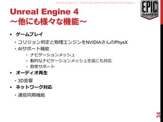 Unreal Engine 4 - Powering Independent Game Developers -
Unreal Engine 4
～他にも様々な機能～
 ゲームプレイ
• コリジョン判定と物理エンジンをNVIDIAさんのPhysX
• AIサポート機能
• ナビゲーションメッシュ
• 動的なナビケーションメッシュ生成にも対応
• 群衆サポート
 オーディオ再生
• 3D音響
 ネットワーク対応
• 通信同期機能
34
 