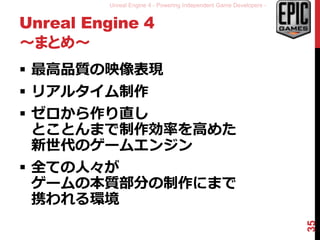 Unreal Engine 4 - Powering Independent Game Developers -
Unreal Engine 4
～まとめ～
 最高品質の映像表現
 リアルタイム制作
 ゼロから作り直し
とことんまで制作効率を高めた
新世代のゲームエンジン
 全ての人々が
ゲームの本質部分の制作にまで
携われる環境
35
 