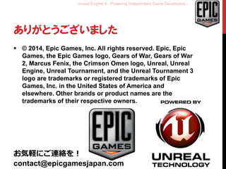 Unreal Engine 4 - Powering Independent Game Developers -
ありがとうございました
 © 2014, Epic Games, Inc. All rights reserved. Epic, Epic
Games, the Epic Games logo, Gears of War, Gears of War
2, Marcus Fenix, the Crimson Omen logo, Unreal, Unreal
Engine, Unreal Tournament, and the Unreal Tournament 3
logo are trademarks or registered trademarks of Epic
Games, Inc. in the United States of America and
elsewhere. Other brands or product names are the
trademarks of their respective owners.
お気軽にご連絡を！
contact@epicgamesjapan.com
 