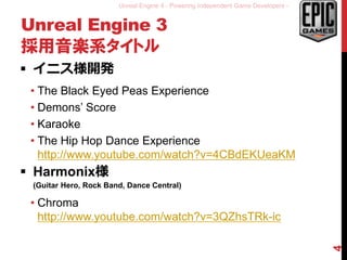Unreal Engine 4 - Powering Independent Game Developers -
Unreal Engine 3
採用音楽系タイトル
 イニス様開発
• The Black Eyed Peas Experience
• Demons’ Score
• Karaoke
• The Hip Hop Dance Experience
http://www.youtube.com/watch?v=4CBdEKUeaKM
 Harmonix様
(Guitar Hero, Rock Band, Dance Central)
• Chroma
http://www.youtube.com/watch?v=3QZhsTRk-ic
4
 