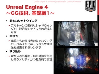 Unreal Engine 4 - Powering Independent Game Developers -
Unreal Engine 4
～CG技術、基礎編１～
 動的なシャドウイング
• フルシーンの動的なシャドウイン
グや、静的なシャドウとの合成も
可能
 間接光
• 光源からの直接光のみでなく、グ
ローバルイルミネーションや間接
光も描画されるレンダラ
 映り込み
• 映り込みも静的・動的計算を併用
し高クオリティかつ軽負荷で実現
9
 