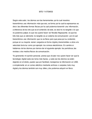 BITS Y ATOMOS
Según este autor, los átomos son las herramientas por la cual nosotros
transmitimos una información más que eso, es forma por la cual la expresamos es
decir; las diferentes formas físicas por la cual podemos transmitir una información,
a diferencia de los bits que es el contenido de este, es decir lo no tangible o lo que
no podemos palpar, lo que nos quiere hacer ver Nicolás Negroponte; es que los
bits más que un elemento no tangible es un sistema de comunicación por el cual
transmitimos una información que no es física pero que pesa por su contenido
porque en su mayoría vienen cargados en forma digital y transmisibles a otros a la
velocidad de la luz como por ejemplo: los correos electrónicos. En cambio si
hablamos de los átomos por demos dar el siguiente ejemplo: los periódicos, las
revistas o los medios físicos de comunicación.
Ya generando mi opinión personal, pienso que el autor nos quiere hacer ver que la
tecnología digital cada vez toma más fuerza, y cada vez los átomos se están
dejando en el olvido, puesto que por facilidad, manejamos la información en USB,
o simplemente en un correo eléctrico mediante archivos o carpetas; todo muy
digital y los átomos también son muy útiles y los podemos adquirir en físico.
 