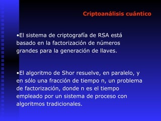 Criptoanálisis cuántico
•El sistema de criptografía de RSA está
basado en la factorización de números
grandes para la generación de llaves.
•El algoritmo de Shor resuelve, en paralelo, y
en sólo una fracción de tiempo n, un problema
de factorización, donde n es el tiempo
empleado por un sistema de proceso con
algoritmos tradicionales.
 