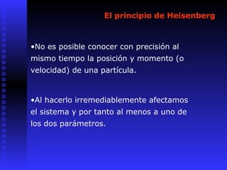 El principio de Heisenberg
•No es posible conocer con precisión al
mismo tiempo la posición y momento (o
velocidad) de una partícula.
•Al hacerlo irremediablemente afectamos
el sistema y por tanto al menos a uno de
los dos parámetros.
 