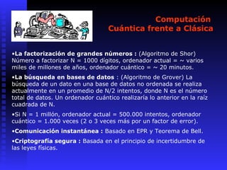 Computación
Cuántica frente a Clásica
•La factorización de grandes números : (Algoritmo de Shor)
Número a factorizar N = 1000 dígitos, ordenador actual = ~ varios
miles de millones de años, ordenador cuántico = ~ 20 minutos.
•La búsqueda en bases de datos : (Algoritmo de Grover) La
búsqueda de un dato en una base de datos no ordenada se realiza
actualmente en un promedio de N/2 intentos, donde N es el número
total de datos. Un ordenador cuántico realizaría lo anterior en la raíz
cuadrada de N.
•Si N = 1 millón, ordenador actual = 500.000 intentos, ordenador
cuántico = 1.000 veces (2 o 3 veces más por un factor de error).
•Comunicación instantánea : Basado en EPR y Teorema de Bell.
•Criptografía segura : Basada en el principio de incertidumbre de
las leyes físicas.
 