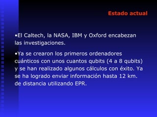 Estado actual
•El Caltech, la NASA, IBM y Oxford encabezan
las investigaciones.
•Ya se crearon los primeros ordenadores
cuánticos con unos cuantos qubits (4 a 8 qubits)
y se han realizado algunos cálculos con éxito. Ya
se ha logrado enviar información hasta 12 km.
de distancia utilizando EPR.
 