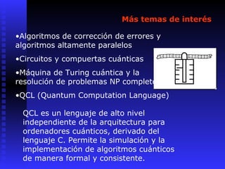 Más temas de interés
•Algoritmos de corrección de errores y
algoritmos altamente paralelos
•Circuitos y compuertas cuánticas
•Máquina de Turing cuántica y la
resolución de problemas NP completos
•QCL (Quantum Computation Language)
QCL es un lenguaje de alto nivel
independiente de la arquitectura para
ordenadores cuánticos, derivado del
lenguaje C. Permite la simulación y la
implementación de algoritmos cuánticos
de manera formal y consistente.
 
