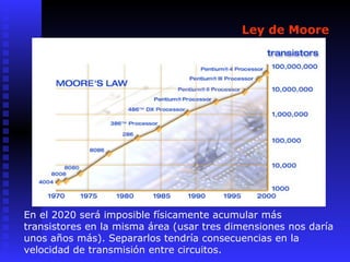 Ley de Moore
En el 2020 será imposible físicamente acumular más
transistores en la misma área (usar tres dimensiones nos daría
unos años más). Separarlos tendría consecuencias en la
velocidad de transmisión entre circuitos.
 