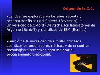 Origen de la C.C.
•La idea fue explorada en los años setenta y
ochenta por físicos del Caltech (Feynman), la
Universidad de Oxford (Deutsch), los laboratorios de
Argonne (Benioff) y científicos de IBM (Bennet).
•Surgió de la necesidad de simular procesos
cuánticos en ordenadores clásicos y de encontrar
tecnologías alternativas para mejorar el
procesamiento tradicional.
 