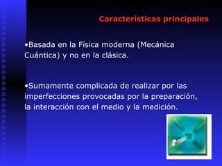 Características principales
•Basada en la Física moderna (Mecánica
Cuántica) y no en la clásica.
•Sumamente complicada de realizar por las
imperfecciones provocadas por la preparación,
la interacción con el medio y la medición.
 
