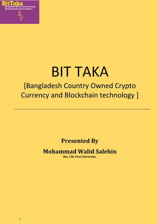 1
BIT TAKA
[Bangladesh Country Owned Crypto
Currency and Blockchain technology ]
Presented By
Mohammad Walid Salehin
Bsc, CSE, Feni University.
 