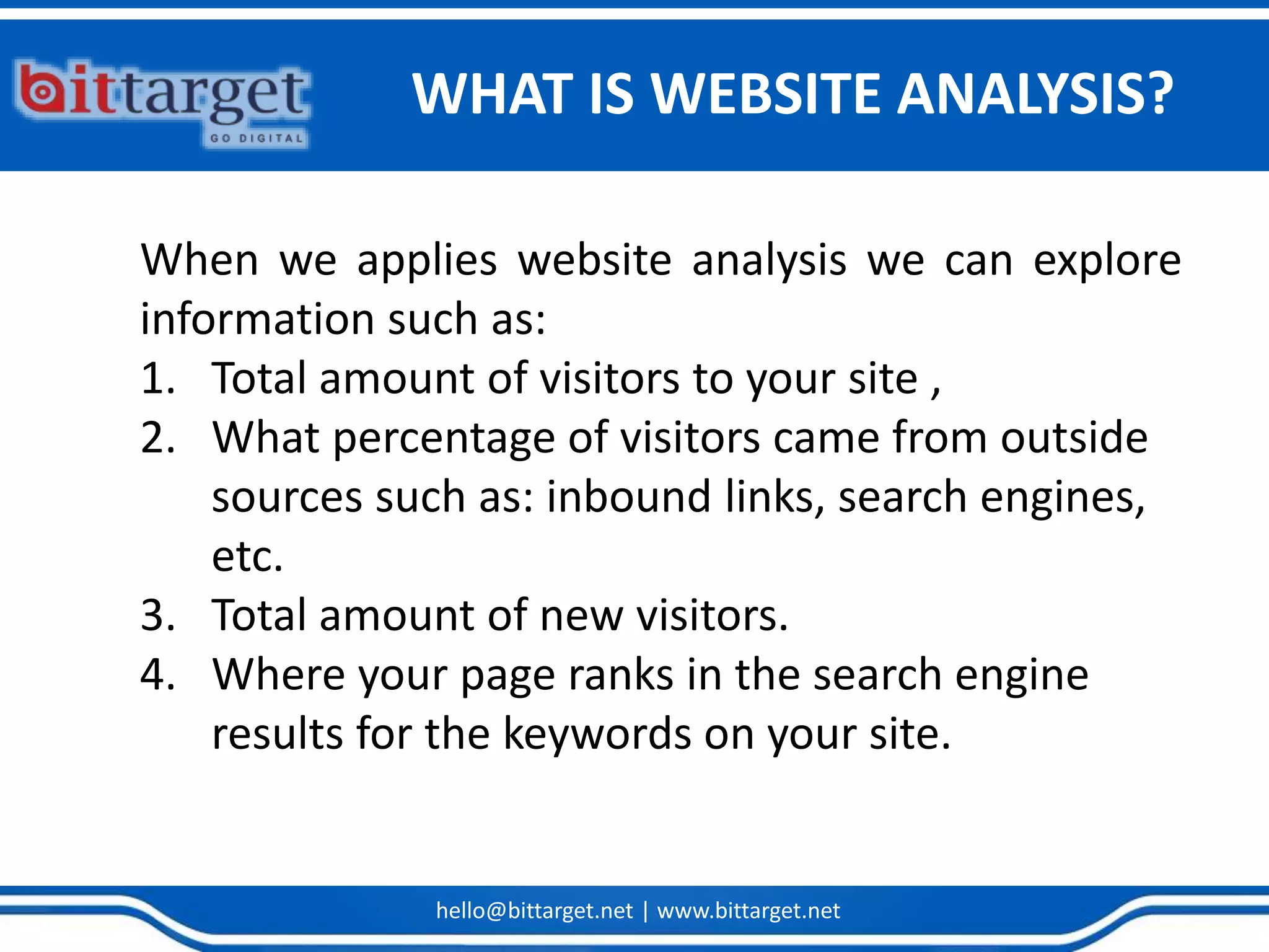 hello@bittarget.net | www.bittarget.net
When we applies website analysis we can explore
information such as:
1. Total amount of visitors to your site ,
2. What percentage of visitors came from outside
sources such as: inbound links, search engines,
etc.
3. Total amount of new visitors.
4. Where your page ranks in the search engine
results for the keywords on your site.
WHAT IS WEBSITE ANALYSIS?
 