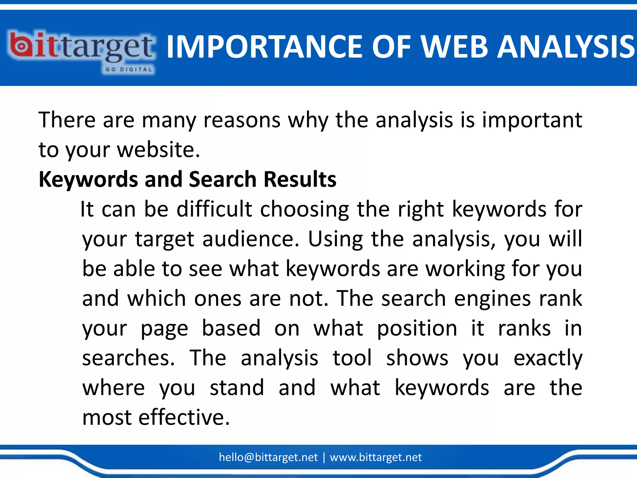 hello@bittarget.net | www.bittarget.net
IMPORTANCE OF WEB ANALYSIS
There are many reasons why the analysis is important
to your website.
Keywords and Search Results
It can be difficult choosing the right keywords for
your target audience. Using the analysis, you will
be able to see what keywords are working for you
and which ones are not. The search engines rank
your page based on what position it ranks in
searches. The analysis tool shows you exactly
where you stand and what keywords are the
most effective.
 