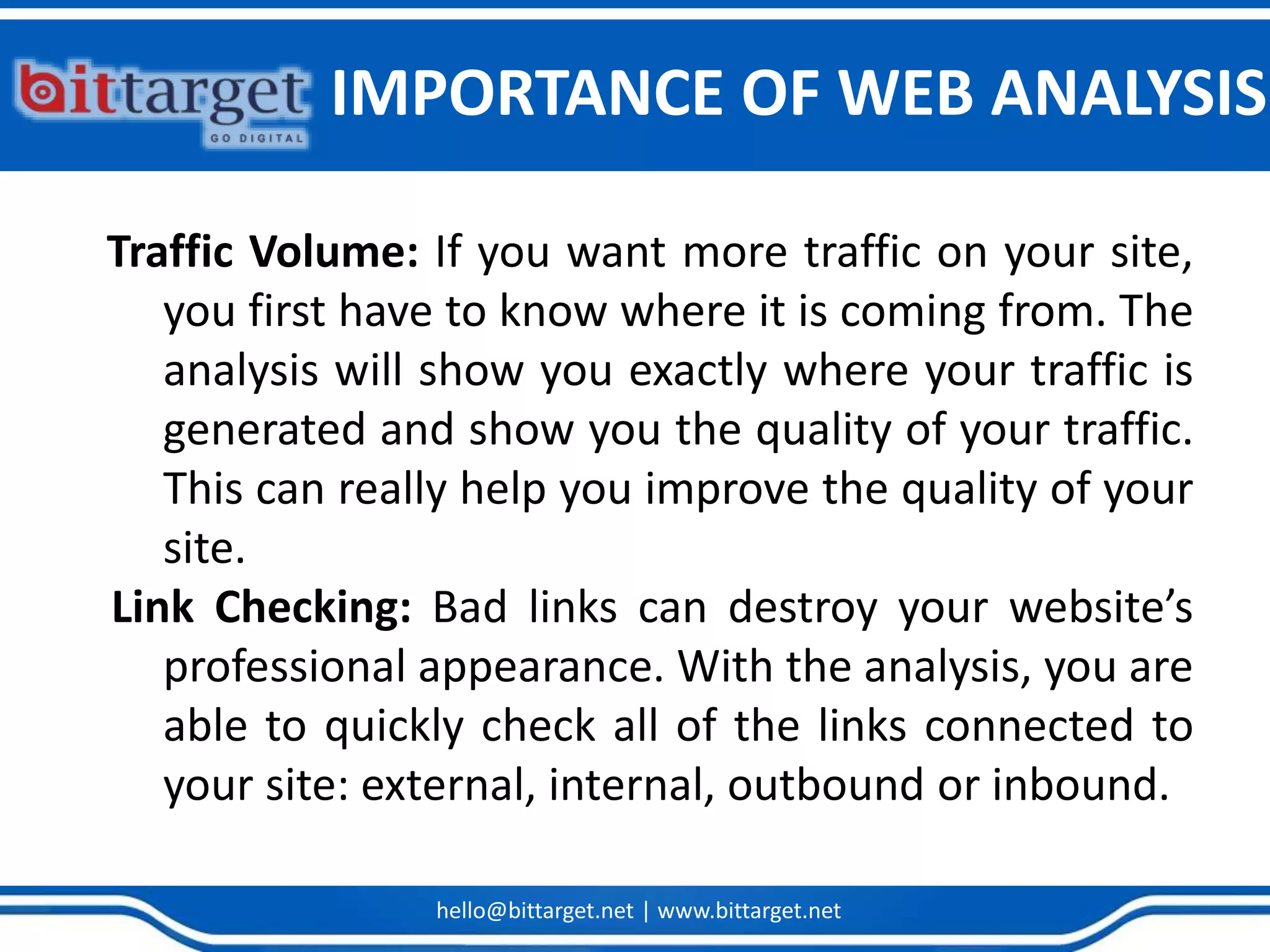 hello@bittarget.net | www.bittarget.net
Traffic Volume: If you want more traffic on your site,
you first have to know where it is coming from. The
analysis will show you exactly where your traffic is
generated and show you the quality of your traffic.
This can really help you improve the quality of your
site.
Link Checking: Bad links can destroy your website’s
professional appearance. With the analysis, you are
able to quickly check all of the links connected to
your site: external, internal, outbound or inbound.
IMPORTANCE OF WEB ANALYSIS
 