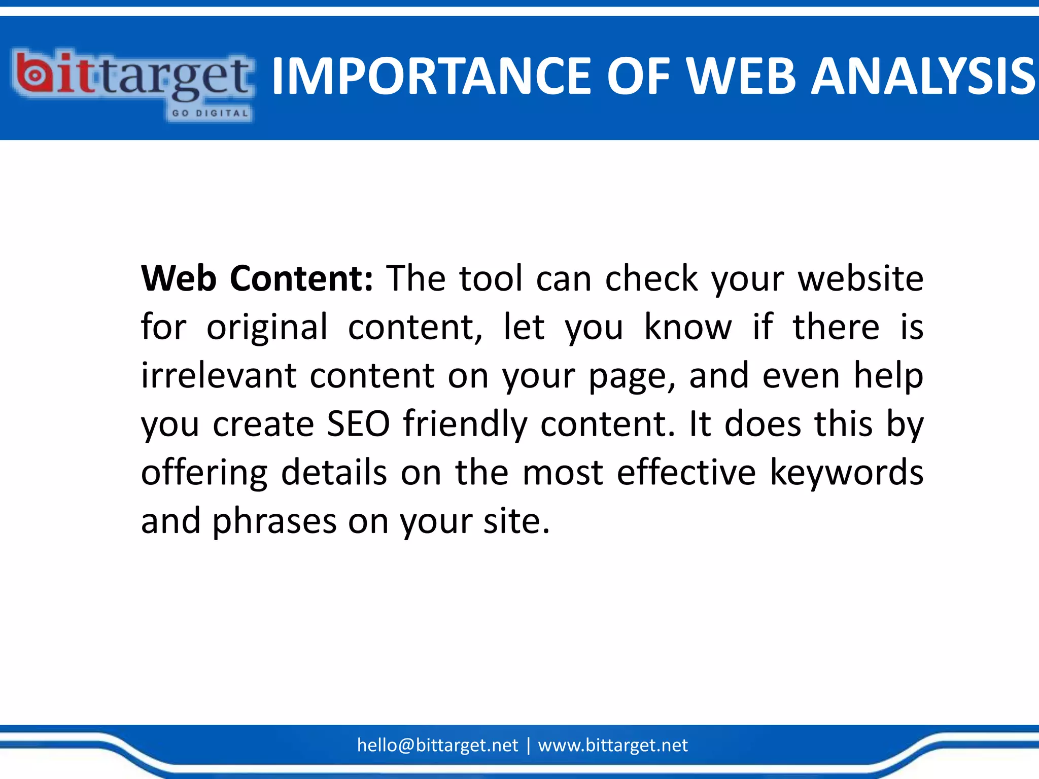 hello@bittarget.net | www.bittarget.net
Web Content: The tool can check your website
for original content, let you know if there is
irrelevant content on your page, and even help
you create SEO friendly content. It does this by
offering details on the most effective keywords
and phrases on your site.
IMPORTANCE OF WEB ANALYSIS
 