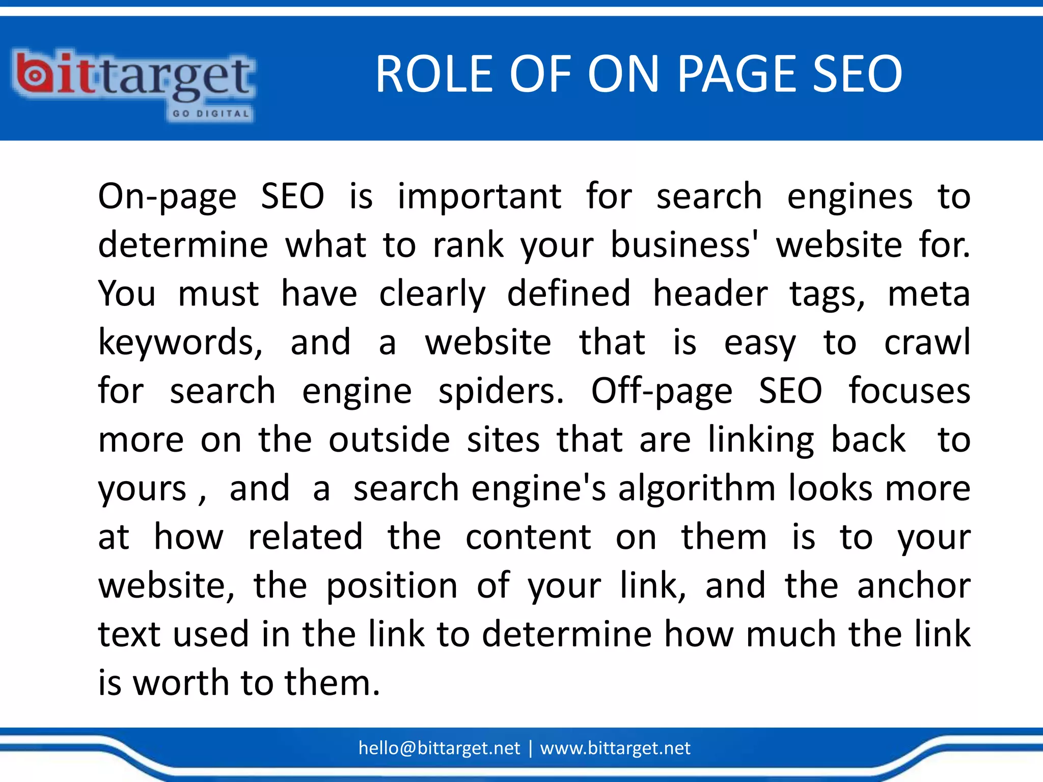 hello@bittarget.net | www.bittarget.net
ROLE OF ON PAGE SEO
On-page SEO is important for search engines to
determine what to rank your business' website for.
You must have clearly defined header tags, meta
keywords, and a website that is easy to crawl
for search engine spiders. Off-page SEO focuses
more on the outside sites that are linking back to
yours , and a search engine's algorithm looks more
at how related the content on them is to your
website, the position of your link, and the anchor
text used in the link to determine how much the link
is worth to them.
 