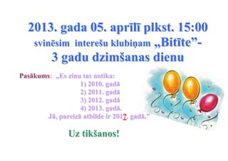 2013. gada 05. aprīlī plkst. 15:00
   svinēsim interešu klubiņam „Bitīte”-
       3 gadu dzimšanas dienu
Pasākums: „Es zinu tas notika:
                   1) 2010. gadā
                   2) 2011. gadā
                   3) 2012. gadā
                   4) 2013. gadā.
        Jā, pareizā atbilde ir 201?. gadā.”

                Uz tikšanos!
 