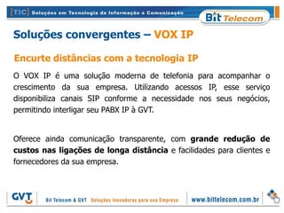 Soluções convergentes – VOX IP

Encurte distâncias com a tecnologia IP
O VOX IP é uma solução moderna de telefonia para acompanhar o
crescimento da sua empresa. Utilizando acessos IP, esse serviço
disponibiliza canais SIP conforme a necessidade nos seus negócios,
permitindo interligar seu PABX IP à GVT.


Oferece ainda comunicação transparente, com grande redução de
custos nas ligações de longa distância e facilidades para clientes e
fornecedores da sua empresa.
 